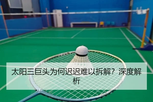 太阳三巨头为何迟迟难以拆解？深度解析