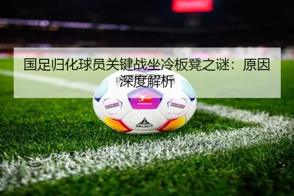 国足归化球员关键战坐冷板凳之谜：原因深度解析